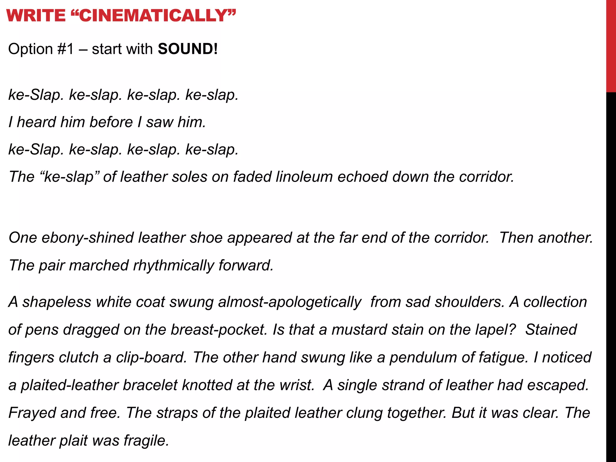 WRITE “CINEMATICALLY”
Option #1 – start with SOUND!
ke-Slap. ke-slap. ke-slap. ke-slap.
I heard him before I saw him.
ke-Slap. ke-slap. ke-slap. ke-slap.
The “ke-slap” of leather soles on faded linoleum echoed down the corridor.
One ebony-shined leather shoe appeared at the far end of the corridor. Then another.
The pair marched rhythmically forward.
A shapeless white coat swung almost-apologetically from sad shoulders. A collection
of pens dragged on the breast-pocket. Is that a mustard stain on the lapel? Stained
fingers clutch a clip-board. The other hand swung like a pendulum of fatigue. I noticed
a plaited-leather bracelet knotted at the wrist. A single strand of leather had escaped.
Frayed and free. The straps of the plaited leather clung together. But it was clear. The
leather plait was fragile.
 