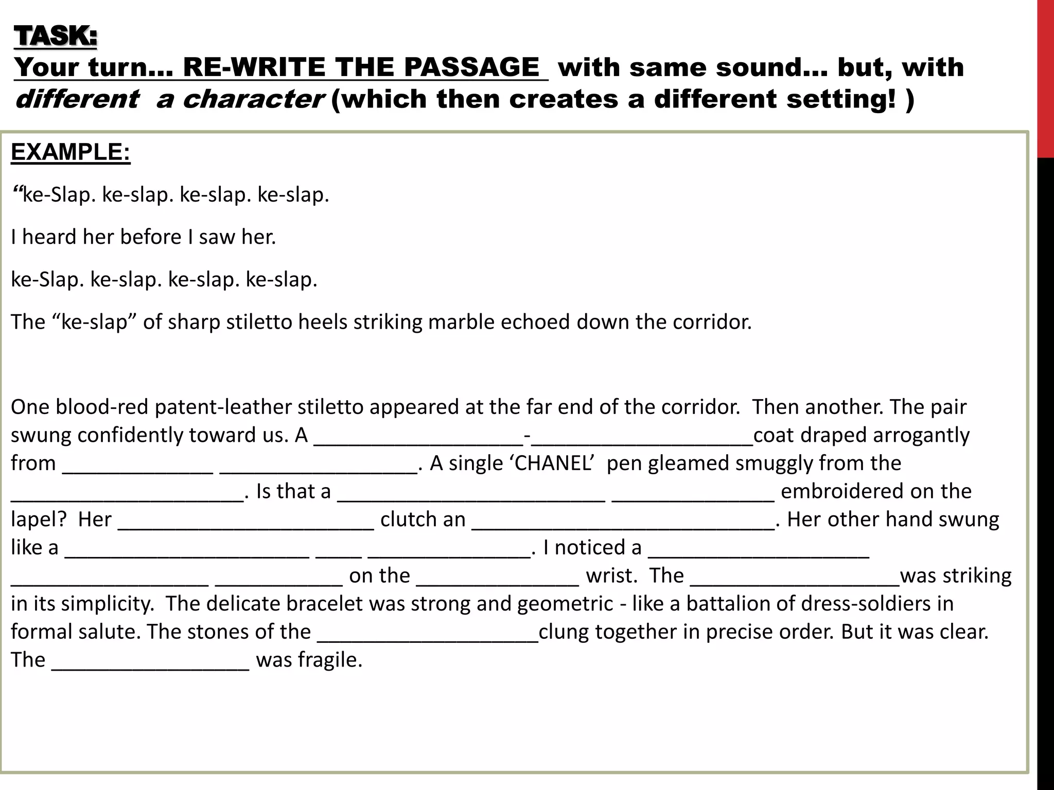 TASK:
Your turn… RE-WRITE THE PASSAGE with same sound… but, with
different a character (which then creates a different setting! )
EXAMPLE:
“ke-Slap. ke-slap. ke-slap. ke-slap.
I heard her before I saw her.
ke-Slap. ke-slap. ke-slap. ke-slap.
The “ke-slap” of sharp stiletto heels striking marble echoed down the corridor.
One blood-red patent-leather stiletto appeared at the far end of the corridor. Then another. The pair
swung confidently toward us. A __________________-___________________coat draped arrogantly
from _____________ _________________. A single ‘CHANEL’ pen gleamed smuggly from the
____________________. Is that a _______________________ ______________ embroidered on the
lapel? Her ______________________ clutch an __________________________. Her other hand swung
like a _____________________ ____ ______________. I noticed a ___________________
_________________ ___________ on the ______________ wrist. The __________________was striking
in its simplicity. The delicate bracelet was strong and geometric - like a battalion of dress-soldiers in
formal salute. The stones of the ___________________clung together in precise order. But it was clear.
The _________________ was fragile.
 