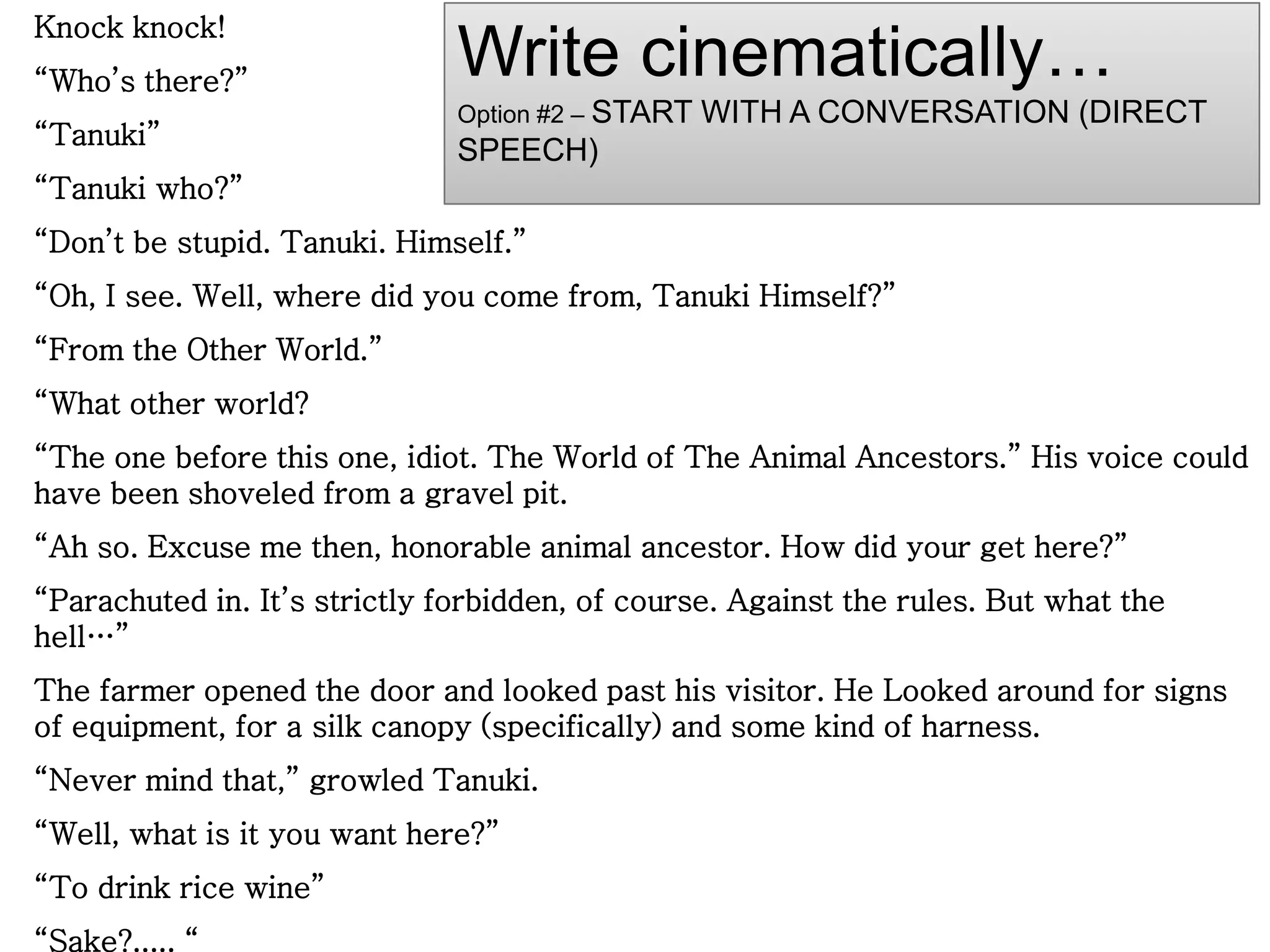 Knock knock!
“Who’s there?”
“Tanuki”
“Tanuki who?”
“Don’t be stupid. Tanuki. Himself.”
“Oh, I see. Well, where did you come from, Tanuki Himself?”
“From the Other World.”
“What other world?
“The one before this one, idiot. The World of The Animal Ancestors.” His voice could
have been shoveled from a gravel pit.
“Ah so. Excuse me then, honorable animal ancestor. How did your get here?”
“Parachuted in. It’s strictly forbidden, of course. Against the rules. But what the
hell…”
The farmer opened the door and looked past his visitor. He Looked around for signs
of equipment, for a silk canopy (specifically) and some kind of harness.
“Never mind that,” growled Tanuki.
“Well, what is it you want here?”
“To drink rice wine”
“Sake?..... “
Write cinematically…
Option #2 – START WITH A CONVERSATION (DIRECT
SPEECH)
 
