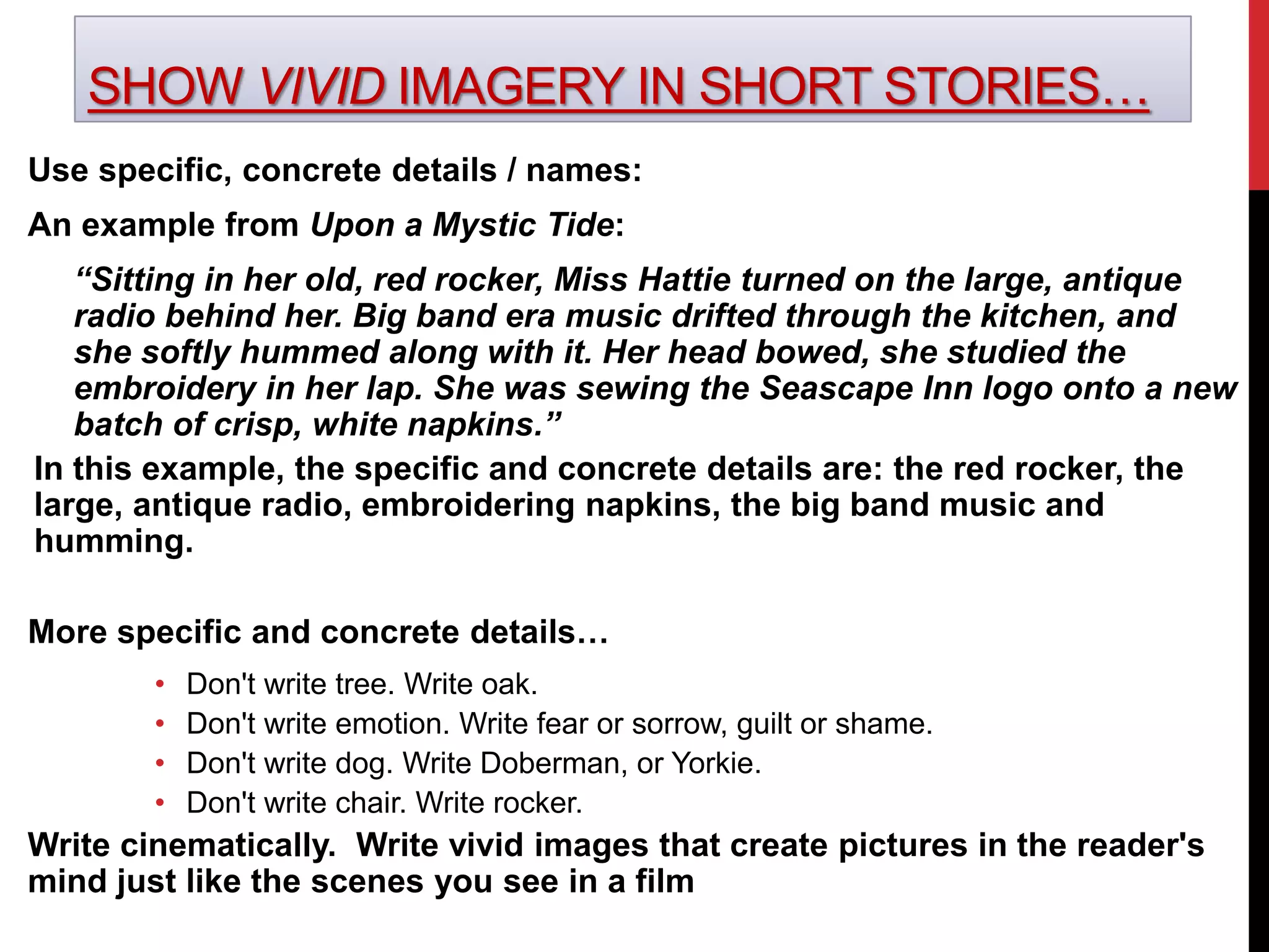 SHOW VIVID IMAGERY IN SHORT STORIES…
Use specific, concrete details / names:
An example from Upon a Mystic Tide:
“Sitting in her old, red rocker, Miss Hattie turned on the large, antique
radio behind her. Big band era music drifted through the kitchen, and
she softly hummed along with it. Her head bowed, she studied the
embroidery in her lap. She was sewing the Seascape Inn logo onto a new
batch of crisp, white napkins.”
In this example, the specific and concrete details are: the red rocker, the
large, antique radio, embroidering napkins, the big band music and
humming.
More specific and concrete details…
• Don't write tree. Write oak.
• Don't write emotion. Write fear or sorrow, guilt or shame.
• Don't write dog. Write Doberman, or Yorkie.
• Don't write chair. Write rocker.
Write cinematically. Write vivid images that create pictures in the reader's
mind just like the scenes you see in a film
 