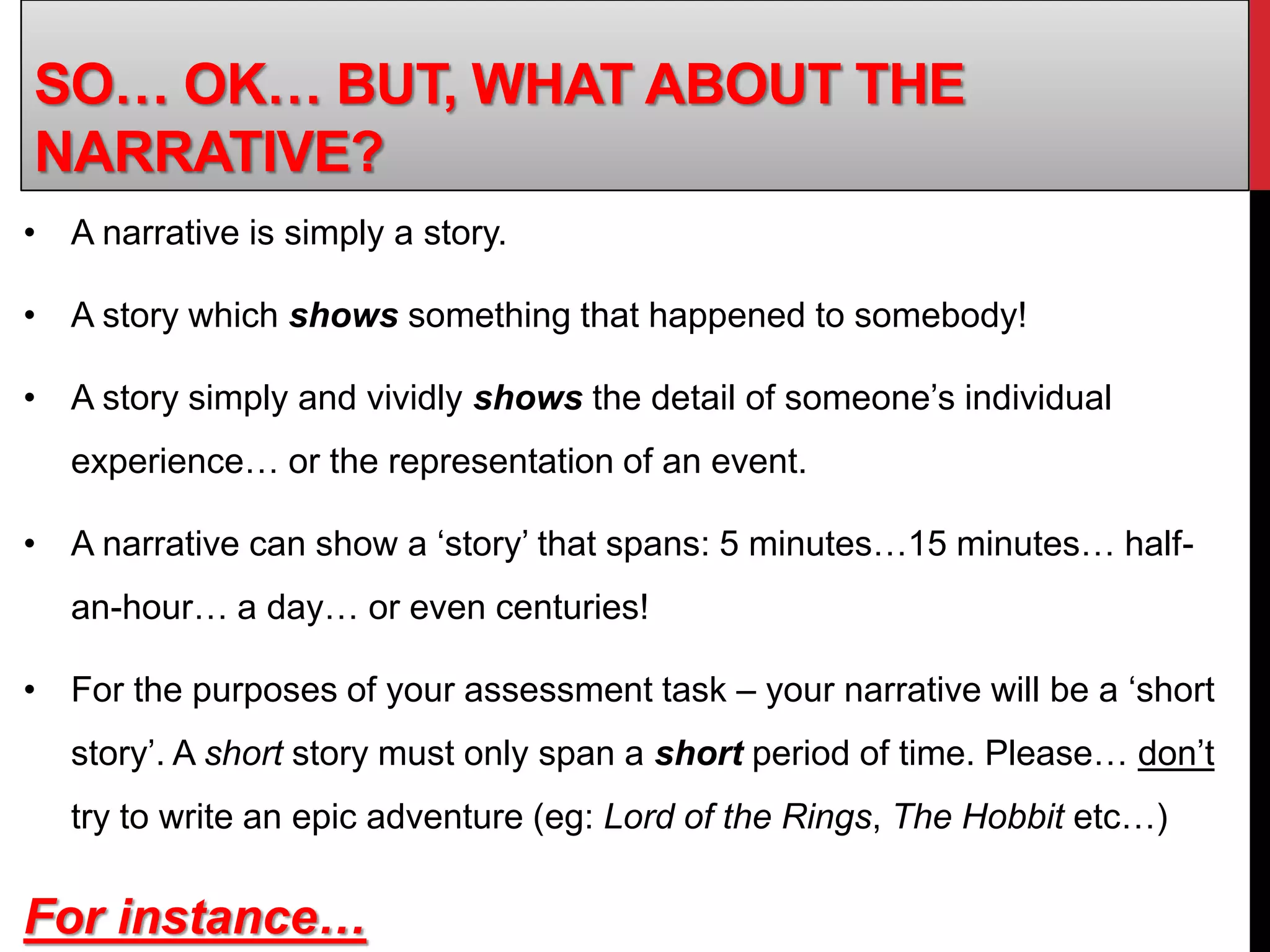 • A narrative is simply a story.
• A story which shows something that happened to somebody!
• A story simply and vividly shows the detail of someone’s individual
experience… or the representation of an event.
• A narrative can show a ‘story’ that spans: 5 minutes…15 minutes… half-
an-hour… a day… or even centuries!
• For the purposes of your assessment task – your narrative will be a ‘short
story’. A short story must only span a short period of time. Please… don’t
try to write an epic adventure (eg: Lord of the Rings, The Hobbit etc…)
For instance…
SO… OK… BUT, WHAT ABOUT THE
NARRATIVE?
 