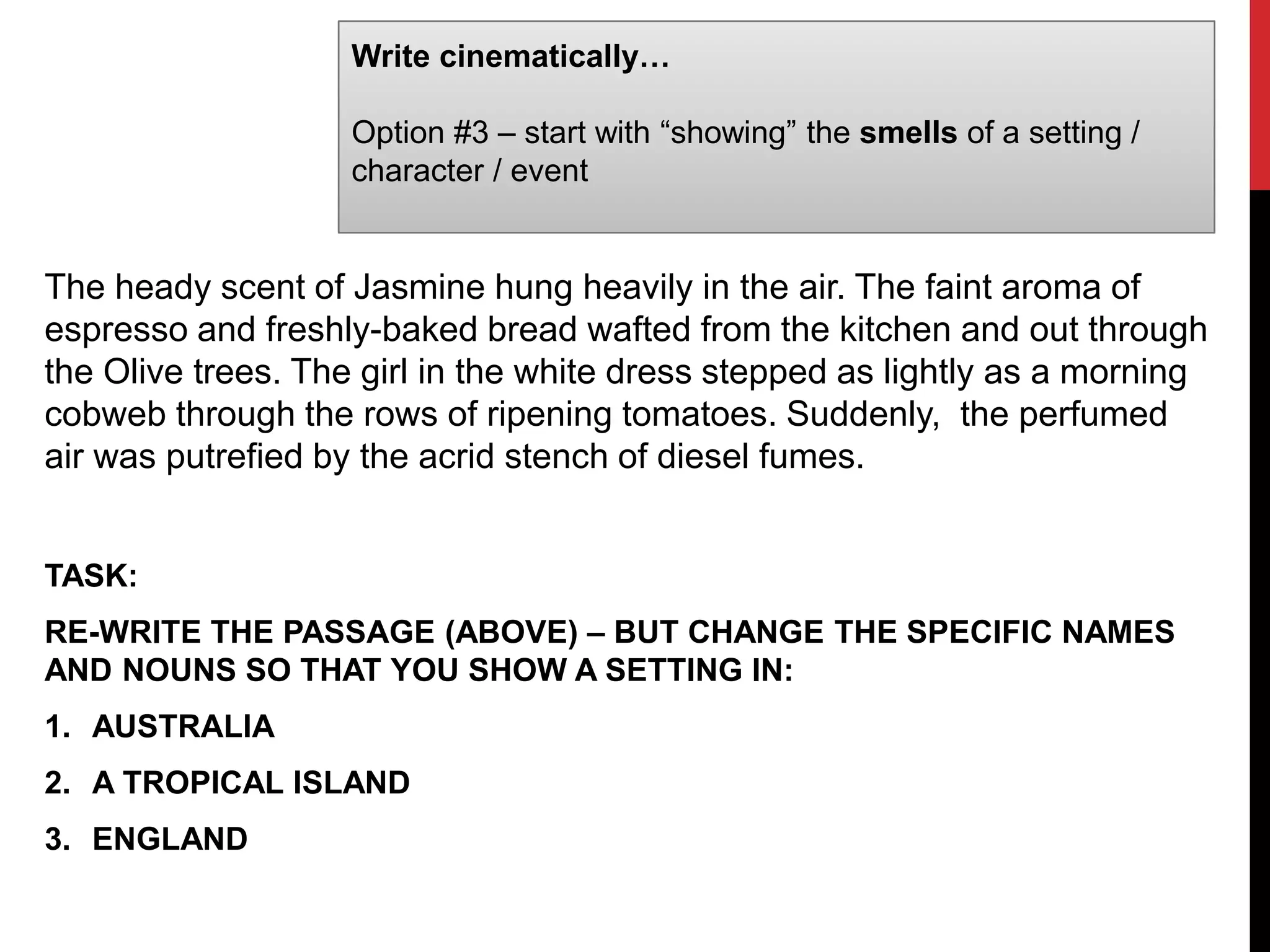 Write cinematically…
Option #3 – start with “showing” the smells of a setting /
character / event
The heady scent of Jasmine hung heavily in the air. The faint aroma of
espresso and freshly-baked bread wafted from the kitchen and out through
the Olive trees. The girl in the white dress stepped as lightly as a morning
cobweb through the rows of ripening tomatoes. Suddenly, the perfumed
air was putrefied by the acrid stench of diesel fumes.
TASK:
RE-WRITE THE PASSAGE (ABOVE) – BUT CHANGE THE SPECIFIC NAMES
AND NOUNS SO THAT YOU SHOW A SETTING IN:
1. AUSTRALIA
2. A TROPICAL ISLAND
3. ENGLAND
 