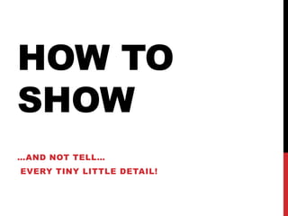 HOW TO
SHOW
…AND NOT TELL…
EVERY TINY LITTLE DETAIL!
 
