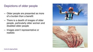 Centre for Ageing Better
Depictions of older people
– Older people are presented as more
of a burden than a benefit
– Ther...