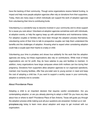 have the backing of their community. Though some organizations receive federal funding, to
impact and help more people adoption agencies often rely on donations from their supporters.
Today, there are many ways in which individuals can support the work of adoption agencies
from volunteering their time to contributing funds.
Volunteering is a wonderful way to become involved in your community and to show support
for a cause you care about. Volunteers at adoption agencies sometimes work with individuals,
at adoption events, or help the agency keep up with administrative and maintenance duties.
For adoptive couples or families who have been through the adoption process themselves,
volunteering some of their time to talk to prospective couples can help them understand the
benefits and the challenges of adoption. Knowing what to expect when considering adoption
could help a couple open their hearts to a baby or child.
Volunteering your time is priceless and shows true solidarity for the work that the adoption
agencies are doing, but these organizations also rely on contributions. While most of these
organizations are not for profit, they do have salaries to pay and facilities to maintain. In
addition, many organizations have large campuses where birth mothers can live during their
pregnancy. Donations from supporters allow adoption agencies to run organized operations,
maintain nice housing facilities, offer free pre-natal care to young women in need and keep
the cost of adopting a child low. If you want to support a worthy cause in your community,
adoption is certainly one to consider.
About Providence Place
Adopting a child is an important decision that requires careful consideration. Are you
contemplating adoption, or are you already planning to adopt a child? Do you have any idea
about how or where to start? Providence Place of San Antonio, Texas will guide you through
the adoption process while making sure all your questions are answered. Contact us or visit
provplace.org today to learn more about adoption and ways to get involved with our
organization.

 