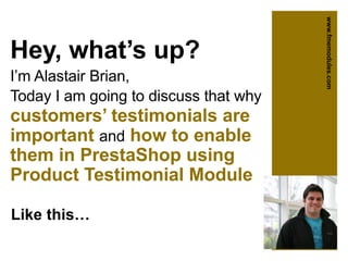 Hey, what’s up?
I’m Alastair Brian,
Today I am going to discuss that why
customers’ testimonials are
important and how to enable
them in PrestaShop using
Product Testimonial Module
Like this…
www.fmemodules.com
 