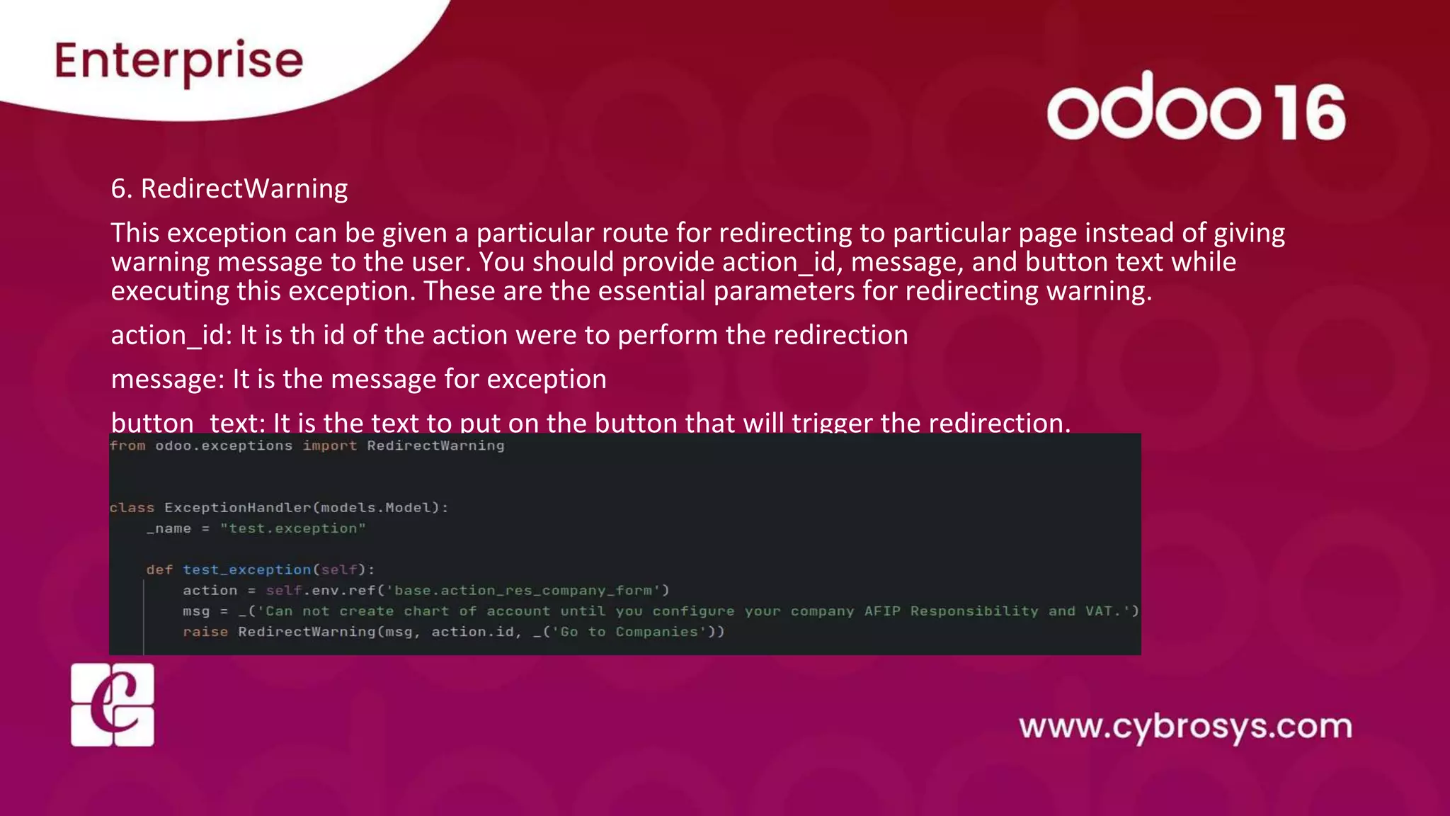 6. RedirectWarning
This exception can be given a particular route for redirecting to particular page instead of giving
warning message to the user. You should provide action_id, message, and button text while
executing this exception. These are the essential parameters for redirecting warning.
action_id: It is th id of the action were to perform the redirection
message: It is the message for exception
button_text: It is the text to put on the button that will trigger the redirection.
 