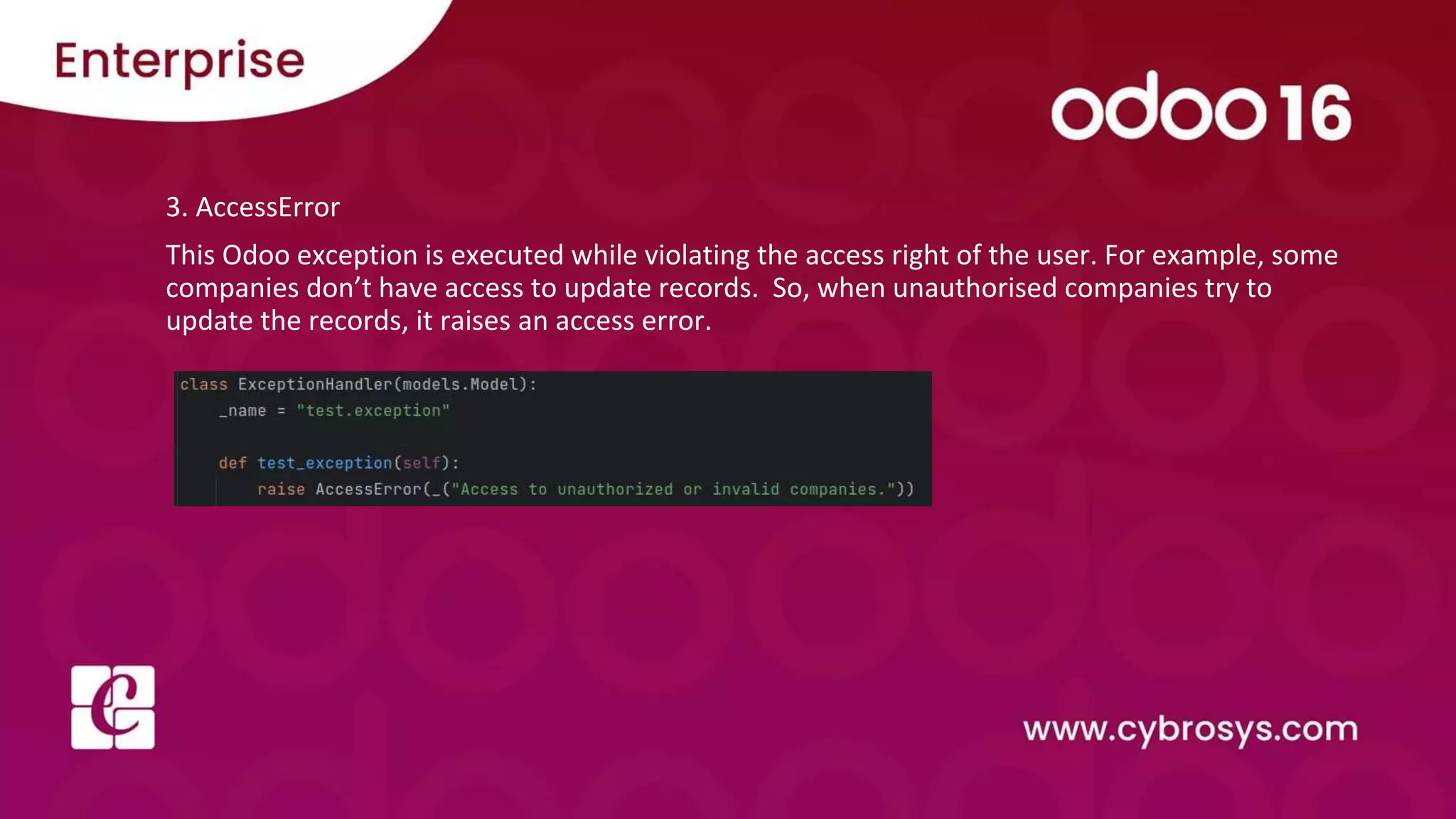 3. AccessError
This Odoo exception is executed while violating the access right of the user. For example, some
companies don’t have access to update records. So, when unauthorised companies try to
update the records, it raises an access error.
 