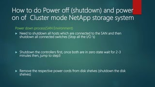 How to do Power off (shutdown) and power
on of Cluster mode NetApp storage system
Power down process(SAN Environment)
 Need to shutdown all hosts which are connected to the SAN and then
shutdown all connected switches (Stop all the I/O ‘s)
 Shutdown the controllers first, once both are in zero state wait for 2-3
minutes then, jump to step3
 Remove the respective power cords from disk shelves (shutdown the disk
shelves)
 