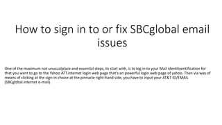 How to sign in to or fix SBCglobal email
issues
One of the maximum not unusualplace and essential steps, to start with, is to log in to your Mail identityentification for
that you want to go to the Yahoo ATT.internet login web page that's an powerful login web page of yahoo. Then via way of
means of clicking at the sign-in choice at the pinnacle right-hand side, you have to input your AT&T ID/EMAIL
(SBCglobal.internet e-mail).
 