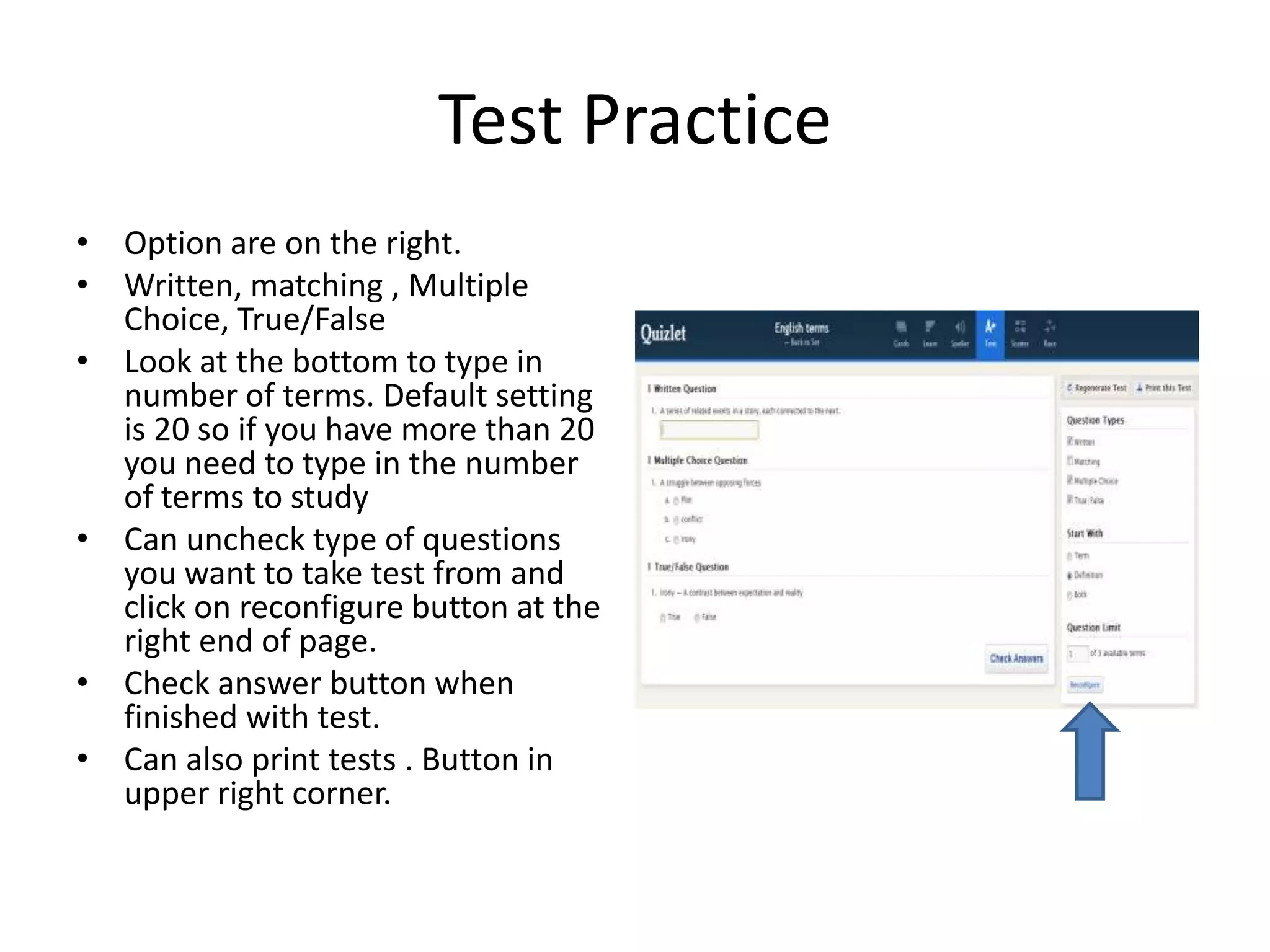 Test Practice
• Option are on the right.
• Written, matching , Multiple
Choice, True/False
• Look at the bottom to type in
number of terms. Default setting
is 20 so if you have more than 20
you need to type in the number
of terms to study
• Can uncheck type of questions
you want to take test from and
click on reconfigure button at the
right end of page.
• Check answer button when
finished with test.
• Can also print tests . Button in
upper right corner.

 