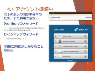 4.1 アカウント準備中
以下の表示の間は準備中の
ため、まだ利用できない
Dash Boardのメッセージ
「( ! ) Your Acount is still being provisioned. You will
not be able to send out any email.」
サインアップウィザード
「Account Provisioning ( × )」
準備に2時間以上かかること
もある
 