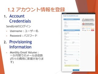 1.2 アカウント情報を登録
1. Account
Credentials
SendGridのログイン
• Username : ユーザー名
• Password : パスワード
2. Provisioning
Information
• Monthly Email Volume :
一か月間でのメール送信数
(月々の費用に影響がありま
す)
 