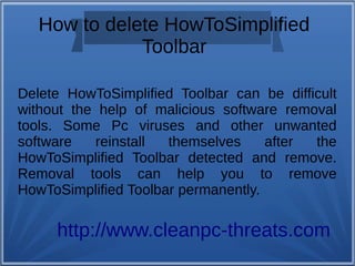How to delete HowToSimplified 
Toolbar 
Delete HowToSimplified Toolbar can be difficult 
without the help of malicious software removal 
tools. Some Pc viruses and other unwanted 
software reinstall themselves after the 
HowToSimplified Toolbar detected and remove. 
Removal tools can help you to remove 
HowToSimplified Toolbar permanently. 
http://www.cleanpc-threats.com 
 