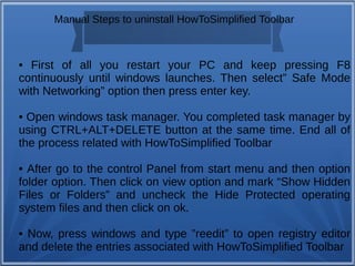 Manual Steps to uninstall HowToSimplified Toolbar 
• First of all you restart your PC and keep pressing F8 
continuously until windows launches. Then select” Safe Mode 
with Networking” option then press enter key. 
• Open windows task manager. You completed task manager by 
using CTRL+ALT+DELETE button at the same time. End all of 
the process related with HowToSimplified Toolbar 
• After go to the control Panel from start menu and then option 
folder option. Then click on view option and mark “Show Hidden 
Files or Folders” and uncheck the Hide Protected operating 
system files and then click on ok. 
• Now, press windows and type ”reedit” to open registry editor 
and delete the entries associated with HowToSimplified Toolbar 
 
