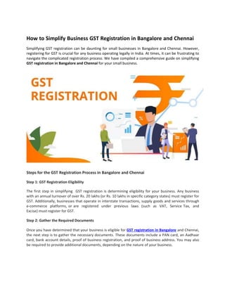 How to Simplify Business GST Registration in Bangalore and Chennai
Simplifying GST registration can be daunting for small businesses in Bangalore and Chennai. However,
registering for GST is crucial for any business operating legally in India. At times, it can be frustrating to
navigate the complicated registration process. We have compiled a comprehensive guide on simplifying
GST registration in Bangalore and Chennai for your small business.
Steps for the GST Registration Process in Bangalore and Chennai
Step 1: GST Registration Eligibility
The first step in simplifying GST registration is determining eligibility for your business. Any business
with an annual turnover of over Rs. 20 lakhs (or Rs. 10 lakhs in specific category states) must register for
GST. Additionally, businesses that operate in interstate transactions, supply goods and services through
e-commerce platforms, or are registered under previous laws (such as VAT, Service Tax, and
Excise) must register for GST.
Step 2: Gather the Required Documents
Once you have determined that your business is eligible for GST registration in Bangalore and Chennai,
the next step is to gather the necessary documents. These documents include a PAN card, an Aadhaar
card, bank account details, proof of business registration, and proof of business address. You may also
be required to provide additional documents, depending on the nature of your business.
 