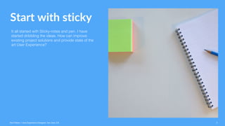 Start with sticky
It all started with Sticky-notes and pen. I have
started dribbling the ideas. How can improve
existing project solutions and provide state of the
art User Experience?
Ravi Palwe / User Experience Designer. San Jose, CA 3
 