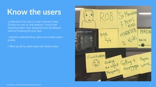 Know the users
Understand the user is most important step,
During my one on one session I found that
existing project was designed and developed
without knowing the end user.
I started understanding users and create users
profile.
I filled up all my desk area with sticky-notes.
Ravi Palwe / User Experience Designer. San Jose, CA 6
 