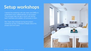 Setup workshops
I started the workshop with dev team and SMEs to
understand work collaboratively on the project.
This process help me get in touch with all key
team members and explain UX process to them.
Dev Team also enjoyed during the project
workshop as they understand deeply about the
project and end users.
Ravi Palwe / User Experience Designer. San Jose, CA 7
 