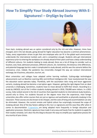 Simplifying Remote Admissions for Abroad Studies
How To Simplify Your Study Abroad Journey With E-
Signatures! – DrySign by Exela
Years back, studying abroad was an option considered only by the rich and elite. However, times have
changed, and in the last decade, going abroad for higher education has become a common phenomenon.
Today, every organization strives to get that one employee who can fit in the global work environment,
understands the international markets well, and is competitive enough. Students who get international
experience prior to entering the workplace are already ahead of their peers and have a deep understanding
of different cultures. For students looking to study abroad, there are a lot of things to consider such as
location, cost, food, admission processes, different cultures, etc. Sometimes, the distance, time differences,
and potential language barriers make it complicated to study abroad, and this was the scenario before the
coronavirus crisis. Indeed, the pandemic has irreversibly changed the way we conduct international
exchange; be it business, education, tourism, etc.
Most universities and colleges have adopted online learning methods. Cutting-edge technological
advancements such as Machine Learning (ML) and Artificial Intelligence (AI) have revolutionized the way
the education sector operates today. Thankfully, with the vaccination rates rising and lesser aggressive
variants, studying abroad has become a real option again. However, getting the right degree from an ideal
university is challenging. Sometimes, students have to move abroad to fulfill their dream. According to a
study by UNESCO, out of the 5 million students studying abroad in 2018, 750,000 were Indians. In a 2021
survey, India ranked second in the list of countries that exported students to international study locations,
second only to China. For students focused on the degree more than the experience, most foreign
universities also offer online courses that are just as rigorous and worthwhile as physically studying in the
classroom. These courses are also known to be cheaper, and the costs of living and accommodation can also
be eliminated. However, the current remote and hybrid culture has surprisingly increased the scope of
studying abroad. One of the key factors adding to this rise is e-signatures and the ease they offer when it
comes to documentation. E-signatures are being adopted more frequently in foreign education and
application processes. Electronic signatures have made it very easy and hassle-free for students to apply for
their studies remotely. Let’s dive into this blog to discover the ways to simplify your application process for
any country of your choice.
 