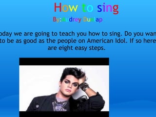 H o w   t o   s i n g B y : A u d r e y   D u n l a p today we are going to teach you how to sing. Do you want to be as good as the people on American Idol. If so here are eight easy steps.  