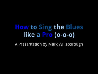 How to Sing the Blues
  like a Pro (o-o-o)
A Presentation by Mark Willsborough
 