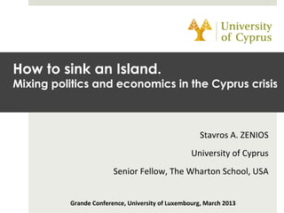 Stavros	
  A.	
  ZENIOS	
  
University	
  of	
  Cyprus	
  
Senior	
  Fellow,	
  The	
  Wharton	
  School,	
  USA	
  
	
  
Grande	
  Conference,	
  University	
  of	
  Luxembourg,	
  March	
  2013	
  
How to sink an Island.
Mixing politics and economics in the Cyprus crisis
 