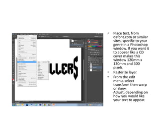 •   Place text, from
    dafont.com or similar
    sites, specific to your
    genre in a Photoshop
    window. If you want it
    to appear like a CD
    cover makes this
    window 120mm x
    120mm and 300
    pixels.
•   Rasterize layer.
•   From the edit
    menu, select
    transform then warp
    or skew.
    Adjust, depending on
    how you would like
    your text to appear.
 