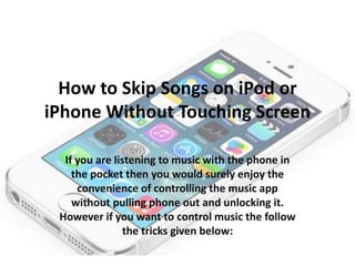 How to Skip Songs on iPod or
iPhone Without Touching Screen
If you are listening to music with the phone in
the pocket then you would surely enjoy the
convenience of controlling the music app
without pulling phone out and unlocking it.
However if you want to control music the follow
the tricks given below:

 