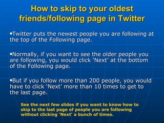 How to skip to your oldest friends/following page in Twitter ,[object Object],[object Object],[object Object],See the next few slides if you want to know how to skip to the last page of people you are following without clicking ‘Next’ a bunch of times. 