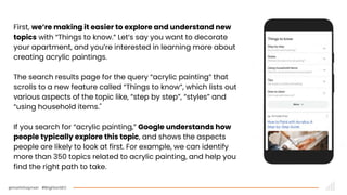 @martinhayman #BrightonSEO
First, we’re making it easier to explore and understand new
topics with “Things to know.” Let’s say you want to decorate
your apartment, and you’re interested in learning more about
creating acrylic paintings.
The search results page for the query “acrylic painting” that
scrolls to a new feature called “Things to know”, which lists out
various aspects of the topic like, “step by step”, “styles” and
“using household items."
If you search for “acrylic painting,” Google understands how
people typically explore this topic, and shows the aspects
people are likely to look at first. For example, we can identify
more than 350 topics related to acrylic painting, and help you
find the right path to take.
 