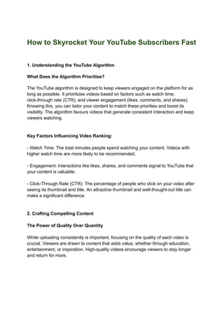 How to Skyrocket Your YouTube Subscribers Fast
1. Understanding the YouTube Algorithm
What Does the Algorithm Prioritise?
The YouTube algorithm is designed to keep viewers engaged on the platform for as
long as possible. It prioritizes videos based on factors such as watch time,
click-through rate (CTR), and viewer engagement (likes, comments, and shares).
Knowing this, you can tailor your content to match these priorities and boost its
visibility. The algorithm favours videos that generate consistent interaction and keep
viewers watching.
Key Factors Influencing Video Ranking:
- Watch Time: The total minutes people spend watching your content. Videos with
higher watch time are more likely to be recommended.
- Engagement: Interactions like likes, shares, and comments signal to YouTube that
your content is valuable.
- Click-Through Rate (CTR): The percentage of people who click on your video after
seeing its thumbnail and title. An attractive thumbnail and well-thought-out title can
make a significant difference.
2. Crafting Compelling Content
The Power of Quality Over Quantity
While uploading consistently is important, focusing on the quality of each video is
crucial. Viewers are drawn to content that adds value, whether through education,
entertainment, or inspiration. High-quality videos encourage viewers to stay longer
and return for more.
 