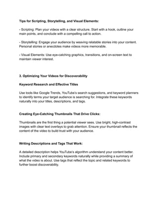 Tips for Scripting, Storytelling, and Visual Elements:
- Scripting: Plan your videos with a clear structure. Start with a hook, outline your
main points, and conclude with a compelling call to action.
- Storytelling: Engage your audience by weaving relatable stories into your content.
Personal stories or anecdotes make videos more memorable.
- Visual Elements: Use eye-catching graphics, transitions, and on-screen text to
maintain viewer interest.
3. Optimizing Your Videos for Discoverability
Keyword Research and Effective Titles
Use tools like Google Trends, YouTube’s search suggestions, and keyword planners
to identify terms your target audience is searching for. Integrate these keywords
naturally into your titles, descriptions, and tags.
Creating Eye-Catching Thumbnails That Drive Clicks:
Thumbnails are the first thing a potential viewer sees. Use bright, high-contrast
images with clear text overlays to grab attention. Ensure your thumbnail reflects the
content of the video to build trust with your audience.
Writing Descriptions and Tags That Work:
A detailed description helps YouTube’s algorithm understand your content better.
Include primary and secondary keywords naturally while providing a summary of
what the video is about. Use tags that reflect the topic and related keywords to
further boost discoverability.
 