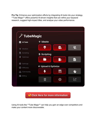 Pro Tip: Enhance your optimization efforts by integrating AI tools into your strategy.
**Tube Magic** offers powerful AI-driven insights that can refine your keyword
research, suggest high-impact titles, and analyse your video performance.
Using AI tools like **Tube Magic** can help you gain an edge over competitors and
make your content more discoverable.
 
