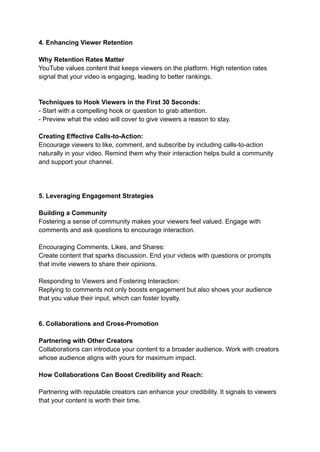 4. Enhancing Viewer Retention
Why Retention Rates Matter
YouTube values content that keeps viewers on the platform. High retention rates
signal that your video is engaging, leading to better rankings.
Techniques to Hook Viewers in the First 30 Seconds:
- Start with a compelling hook or question to grab attention.
- Preview what the video will cover to give viewers a reason to stay.
Creating Effective Calls-to-Action:
Encourage viewers to like, comment, and subscribe by including calls-to-action
naturally in your video. Remind them why their interaction helps build a community
and support your channel.
5. Leveraging Engagement Strategies
Building a Community
Fostering a sense of community makes your viewers feel valued. Engage with
comments and ask questions to encourage interaction.
Encouraging Comments, Likes, and Shares:
Create content that sparks discussion. End your videos with questions or prompts
that invite viewers to share their opinions.
Responding to Viewers and Fostering Interaction:
Replying to comments not only boosts engagement but also shows your audience
that you value their input, which can foster loyalty.
6. Collaborations and Cross-Promotion
Partnering with Other Creators
Collaborations can introduce your content to a broader audience. Work with creators
whose audience aligns with yours for maximum impact.
How Collaborations Can Boost Credibility and Reach:
Partnering with reputable creators can enhance your credibility. It signals to viewers
that your content is worth their time.
 