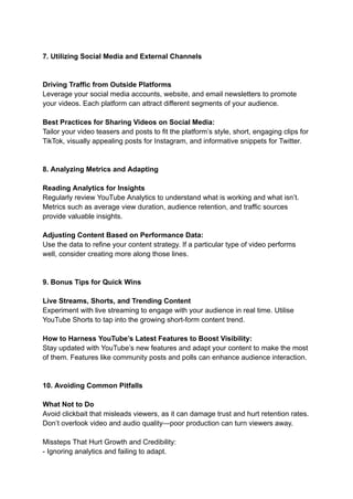 7. Utilizing Social Media and External Channels
Driving Traffic from Outside Platforms
Leverage your social media accounts, website, and email newsletters to promote
your videos. Each platform can attract different segments of your audience.
Best Practices for Sharing Videos on Social Media:
Tailor your video teasers and posts to fit the platform’s style, short, engaging clips for
TikTok, visually appealing posts for Instagram, and informative snippets for Twitter.
8. Analyzing Metrics and Adapting
Reading Analytics for Insights
Regularly review YouTube Analytics to understand what is working and what isn’t.
Metrics such as average view duration, audience retention, and traffic sources
provide valuable insights.
Adjusting Content Based on Performance Data:
Use the data to refine your content strategy. If a particular type of video performs
well, consider creating more along those lines.
9. Bonus Tips for Quick Wins
Live Streams, Shorts, and Trending Content
Experiment with live streaming to engage with your audience in real time. Utilise
YouTube Shorts to tap into the growing short-form content trend.
How to Harness YouTube’s Latest Features to Boost Visibility:
Stay updated with YouTube’s new features and adapt your content to make the most
of them. Features like community posts and polls can enhance audience interaction.
10. Avoiding Common Pitfalls
What Not to Do
Avoid clickbait that misleads viewers, as it can damage trust and hurt retention rates.
Don’t overlook video and audio quality—poor production can turn viewers away.
Missteps That Hurt Growth and Credibility:
- Ignoring analytics and failing to adapt.
 