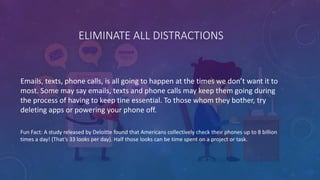 ELIMINATE ALL DISTRACTIONS
Emails, texts, phone calls, is all going to happen at the times we don’t want it to
most. Some may say emails, texts and phone calls may keep them going during
the process of having to keep tine essential. To those whom they bother, try
deleting apps or powering your phone off.
Fun Fact: A study released by Deloitte found that Americans collectively check their phones up to 8 billion
times a day! (That’s 33 looks per day). Half those looks can be time spent on a project or task.
 