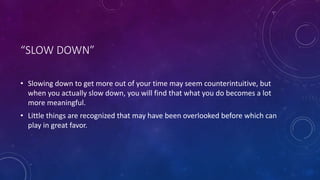“SLOW DOWN”
• Slowing down to get more out of your time may seem counterintuitive, but
when you actually slow down, you will find that what you do becomes a lot
more meaningful.
• Little things are recognized that may have been overlooked before which can
play in great favor.
 