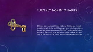 TURN KEY TASK INTO HABITS
Different task requires different modes of thinking but in most
cases thinking is similar and falls along a same mind track. When
doing a task stop and ask yourself if there’s anything else in that
same area that needs to be worked on. Its like making sure you
have all the item out the frozen section before going to another.
 