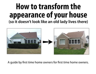 How to transform the
 appearance of your house
(so it doesn’t look like an old lady lives there)




                          ➙
A guide by first time home owners for first time home owners.
 