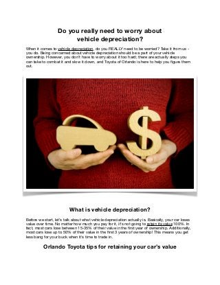 Do you really need to worry about
vehicle depreciation?
When it comes to vehicle depreciation, do you REALLY need to be worried? Take it from us -
you do. Being concerned about vehicle depreciation should be a part of your vehicle
ownership. However, you don’t have to worry about it too hard; there are actually steps you
can take to combat it and slow it down, and Toyota of Orlando is here to help you ﬁgure them
out.

What is vehicle depreciation?
Before we start, let’s talk about what vehicle depreciation actually is. Basically, your car loses
value over time. No matter how much you pay for it, it’s not going to retain its value 100%. In
fact, most cars lose between 15-35% of their value in the ﬁrst year of ownership. Additionally,
most cars lose up to 50% of their value in the ﬁrst 3 years of ownership! This means you get
less bang for your buck when it’s time to trade in. 

Orlando Toyota tips for retaining your car’s value
 