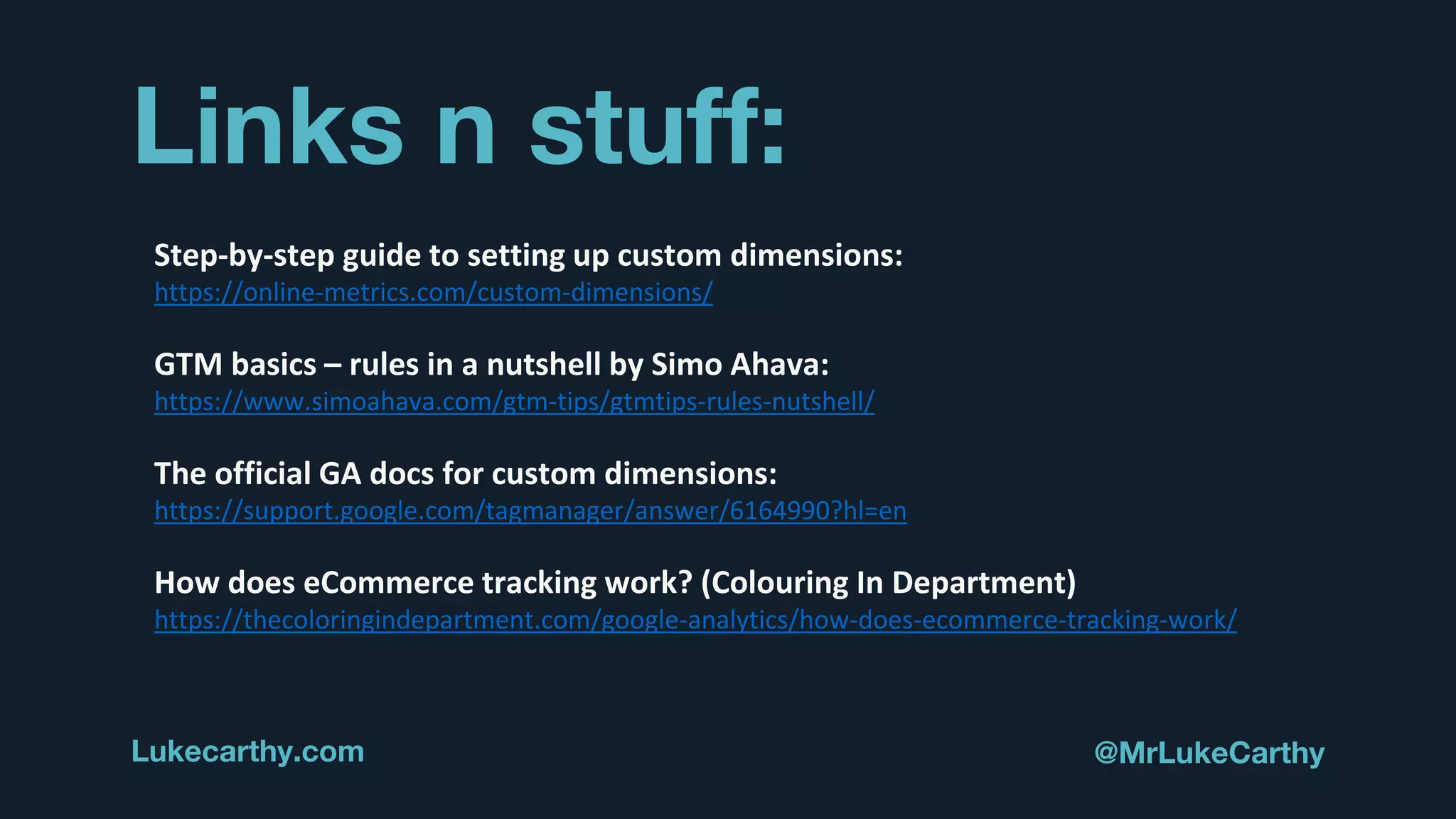 Links n stuff:
Lukecarthy.com @MrLukeCarthy
Step-by-step guide to setting up custom dimensions:
https://online-metrics.com/custom-dimensions/
GTM basics – rules in a nutshell by Simo Ahava:
https://www.simoahava.com/gtm-tips/gtmtips-rules-nutshell/
The official GA docs for custom dimensions:
https://support.google.com/tagmanager/answer/6164990?hl=en
How does eCommerce tracking work? (Colouring In Department)
https://thecoloringindepartment.com/google-analytics/how-does-ecommerce-tracking-work/
 