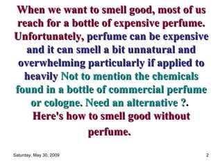 When we want to smell good, most of us reach for a bottle of expensive perfume. Unfortunately,   perfume can be expensive and it can smell a bit unnatural and overwhelming particularly if applied to heavily   Not to mention the chemicals found in a bottle of commercial perfume or cologne. Need an alternative ? .  Here's how to smell good without perfume.   