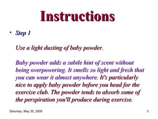 Instructions  Step 1  Use a light dusting of baby powder.  Baby powder adds a subtle hint of scent without being overpowering. It smells so light and fresh that you can wear it almost anywhere.   It's particularly nice to apply baby powder before you head for the exercise club. The powder tends to absorb some of the perspiration you'll produce during exercise.  