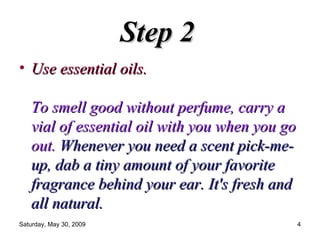 Step 2   Use essential oils.  To smell good without perfume, carry a vial of essential oil with you when you go out.   Whenever you need a scent pick-me-up, dab a tiny amount of your favorite fragrance behind your ear. It's fresh and all natural.  