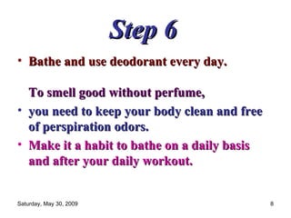 Step 6   Bathe and use deodorant every day.  To smell good without perfume,  you need to keep your body clean and free of perspiration odors.  Make it a habit to bathe on a daily basis and after your daily workout.   