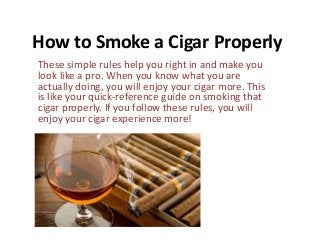 How to Smoke a Cigar Properly
These simple rules help you right in and make you
look like a pro. When you know what you are
actually doing, you will enjoy your cigar more. This
is like your quick-reference guide on smoking that
cigar properly. If you follow these rules, you will
enjoy your cigar experience more!
 