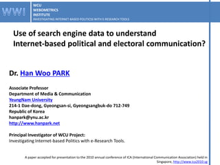 WCU
             WEBOMETRICS
             INSTITUTE
             INVESTIGATING INTERNET-BASED POLITICSS WITH E-RESEARCH TOOLS



  Use of search engine data to understand
  Internet-based political and electoral communication?


Dr. Han Woo PARK
Associate Professor
Department of Media & Communication
YeungNam University
214-1 Dae-dong, Gyeongsan-si, Gyeongsangbuk-do 712-749
Republic of Korea
hanpark@ynu.ac.kr
http://www.hanpark.net

Principal Investigator of WCU Project:
Investigating Internet-based Politics with e-Research Tools.


        A paper accepted for presentation to the 2010 annual conference of ICA (International Communication Association) held in
                                                                                               Singapore, http://www.ica2010.sg
 