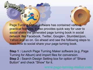 Page Turning Maker software has contained various
practical features, it also provides quick way for user to
social share the generated page turning book in social
network like Facebook, Twitter, Google+, StumbleUpon,
Yahoo and so on. Go ahead and see the following steps to
learn how to social share your page turning book.

Step 1 : Launch Page Turning Maker software (e.g. Page
Turning for Album) and import files for conversion.
Step 2 : Search Design Setting box for option of “Share
Button” and check “Show” for it.
                         www.page-turning-maker.com
 