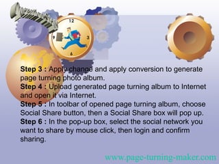 Step 3 : Apply change and apply conversion to generate
page turning photo album.
Step 4 : Upload generated page turning album to Internet
and open it via Internet.
Step 5 : In toolbar of opened page turning album, choose
Social Share button, then a Social Share box will pop up.
Step 6 : In the pop-up box, select the social network you
want to share by mouse click, then login and confirm
sharing.

                         www.page-turning-maker.com
 